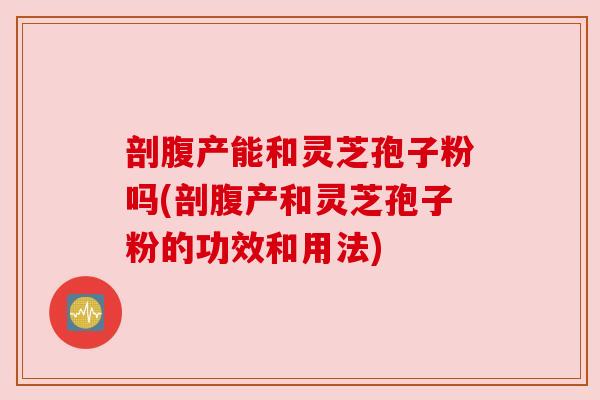 剖腹产能和灵芝孢子粉吗(剖腹产和灵芝孢子粉的功效和用法)