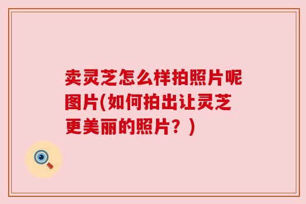卖灵芝怎么样拍照片呢图片(如何拍出让灵芝更美丽的照片?)