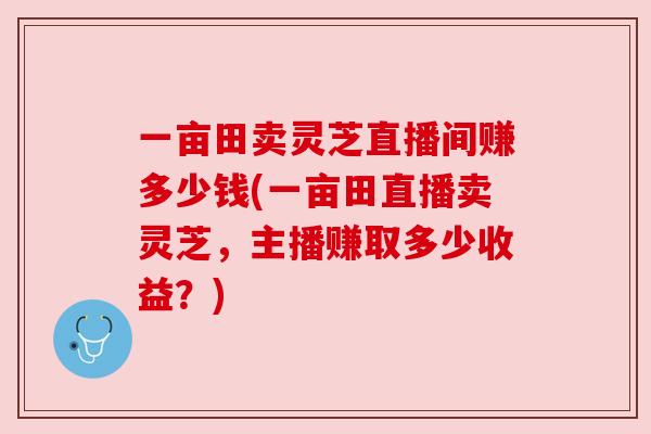 一亩田卖灵芝直播间赚多少钱(一亩田直播卖灵芝，主播赚取多少收益？)