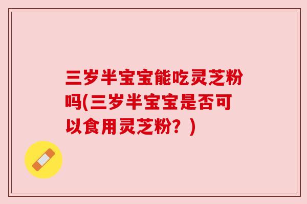 三岁半宝宝能吃灵芝粉吗(三岁半宝宝是否可以食用灵芝粉？)
