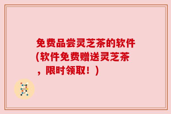 免费品尝灵芝茶的软件(软件免费赠送灵芝茶,限时领取!)
