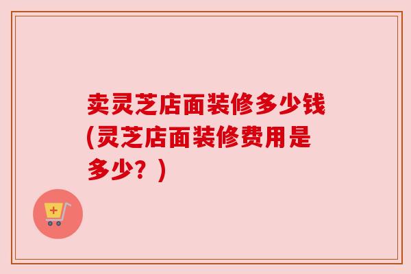 卖灵芝店面装修多少钱(灵芝店面装修费用是多少?)