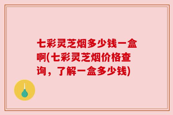 七彩灵芝烟多少钱一盒啊(七彩灵芝烟价格查询,了解一盒多少钱)