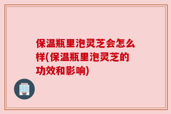 保温瓶里泡灵芝会怎么样(保温瓶里泡灵芝的功效和影响)