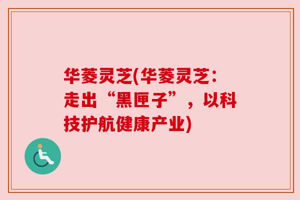 华菱灵芝(华菱灵芝:走出“黑匣子”,以科技护航健康产业)