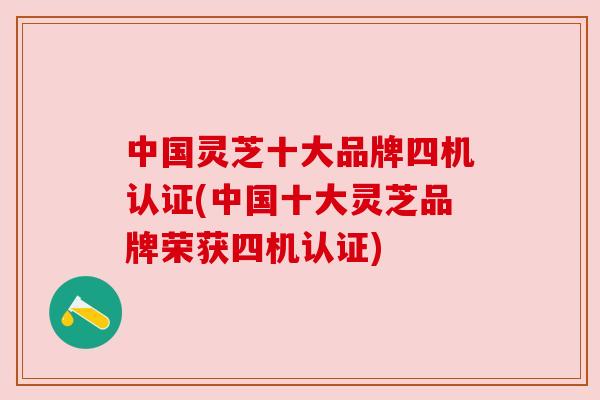 中国灵芝十大品牌四机认证(中国十大灵芝品牌荣获四机认证)