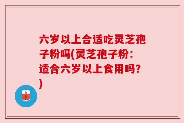 六岁以上合适吃灵芝孢子粉吗(灵芝孢子粉:适合六岁以上食用吗?)