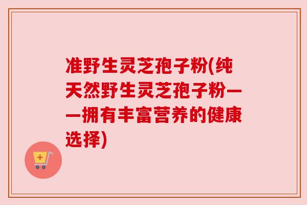 准野生灵芝孢子粉(纯天然野生灵芝孢子粉——拥有丰富营养的健康选择)