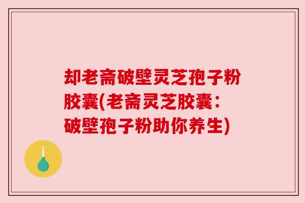 却老斋破壁灵芝孢子粉胶囊(老斋灵芝胶囊:破壁孢子粉助你养生)