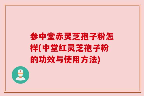 参中堂赤灵芝孢子粉怎样(中堂红灵芝孢子粉的功效与使用方法)