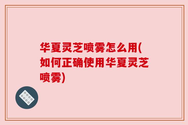 华夏灵芝喷雾怎么用(如何正确使用华夏灵芝喷雾)