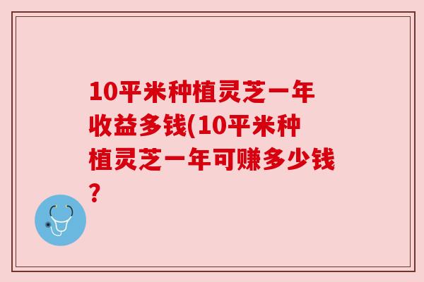 10平米种植灵芝一年收益多钱(10平米种植灵芝一年可赚多少钱？