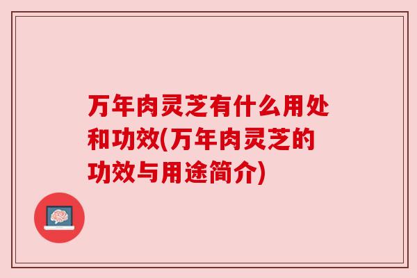 万年肉灵芝有什么用处和功效(万年肉灵芝的功效与用途简介)