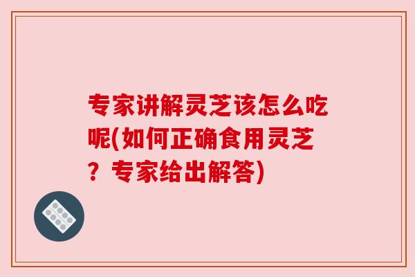 专家讲解灵芝该怎么吃呢(如何正确食用灵芝？专家给出解答)