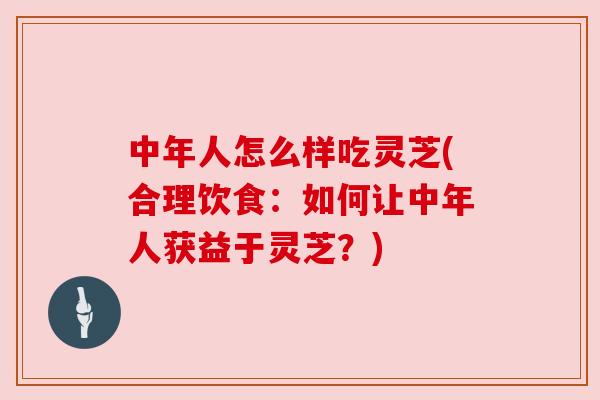 中年人怎么样吃灵芝(合理饮食：如何让中年人获益于灵芝？)