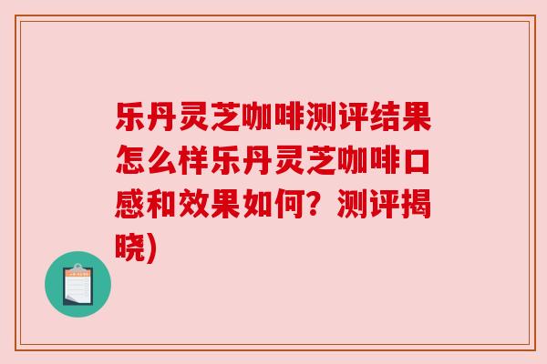 乐丹灵芝咖啡测评结果怎么样乐丹灵芝咖啡口感和效果如何?测评揭晓)