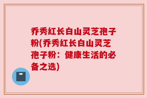 乔秀红长白山灵芝孢子粉(乔秀红长白山灵芝孢子粉:健康生活的必备之选)