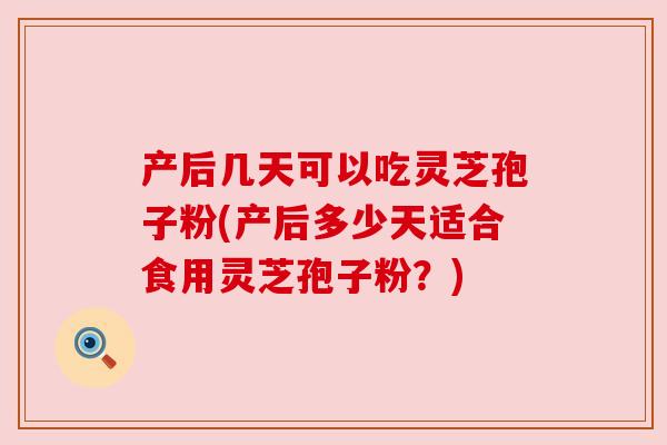 产后几天可以吃灵芝孢子粉(产后多少天适合食用灵芝孢子粉?)