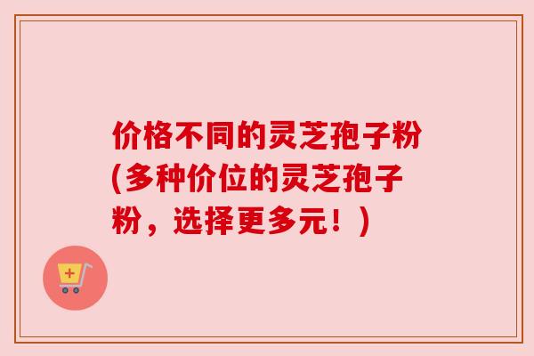 价格不同的灵芝孢子粉(多种价位的灵芝孢子粉,选择更多元!)