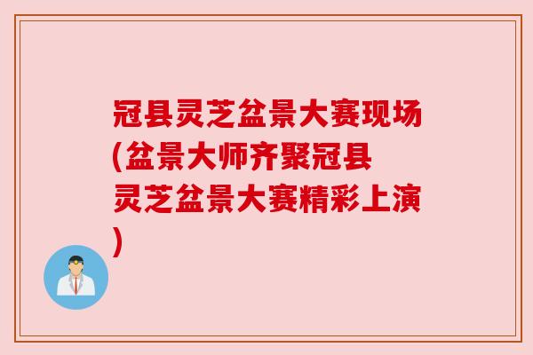冠县灵芝盆景大赛现场(盆景大师齐聚冠县 灵芝盆景大赛精彩上演)
