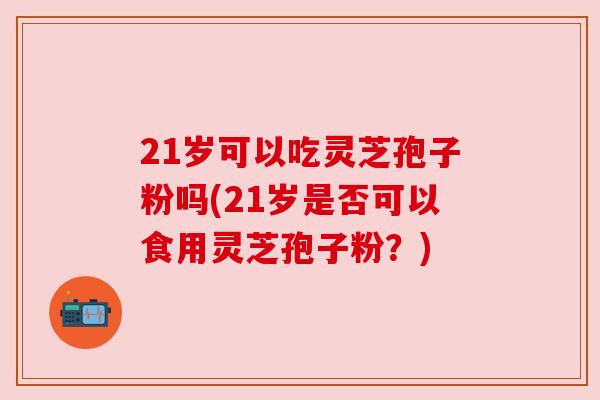 21岁可以吃灵芝孢子粉吗(21岁是否可以食用灵芝孢子粉?)