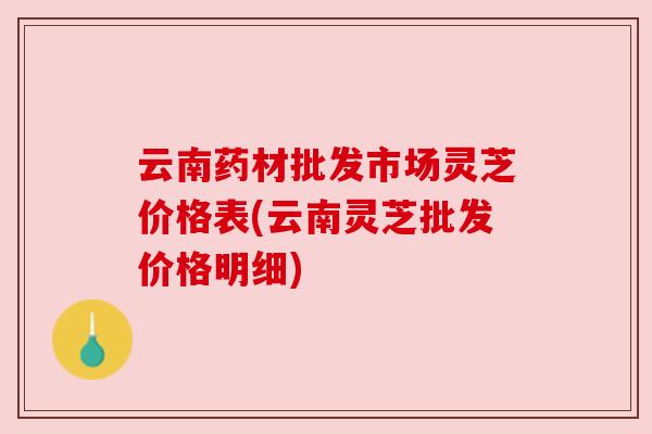 云南药材批发市场灵芝价格表(云南灵芝批发价格明细)
