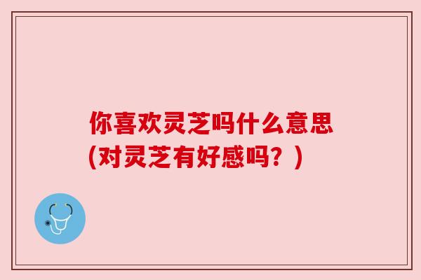你喜欢灵芝吗什么意思(对灵芝有好感吗?)