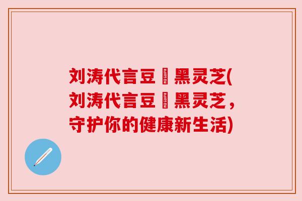 刘涛代言豆渼黑灵芝(刘涛代言豆渼黑灵芝,守护你的健康新生活)