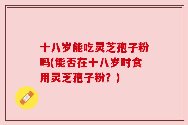 十八岁能吃灵芝孢子粉吗(能否在十八岁时食用灵芝孢子粉?)