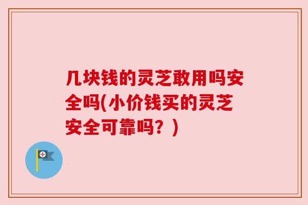 几块钱的灵芝敢用吗安全吗(小价钱买的灵芝安全可靠吗?)