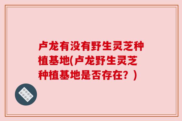 卢龙有没有野生灵芝种植基地(卢龙野生灵芝种植基地是否存在？)