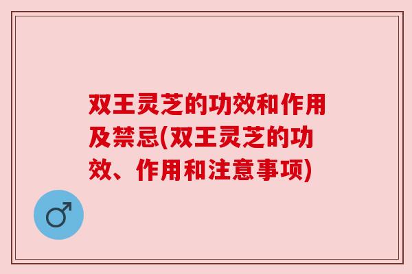 双王灵芝的功效和作用及禁忌(双王灵芝的功效、作用和注意事项)