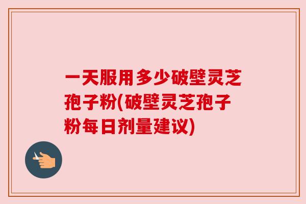 一天服用多少破壁灵芝孢子粉(破壁灵芝孢子粉每日剂量建议)
