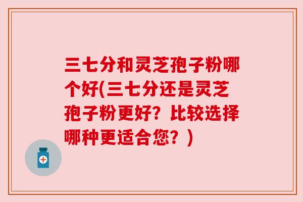 三七分和灵芝孢子粉哪个好(三七分还是灵芝孢子粉更好？比较选择哪种更适合您？)