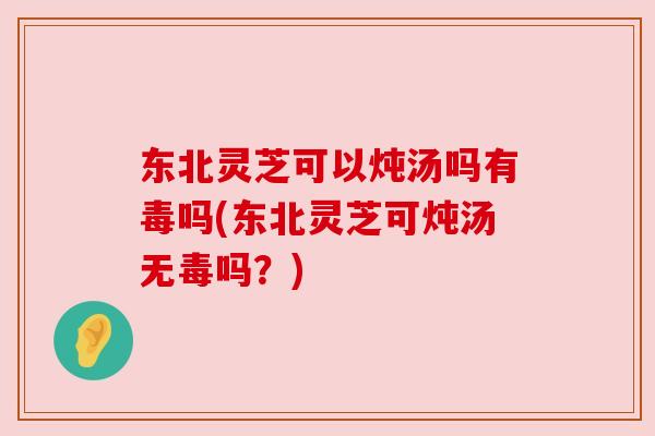 东北灵芝可以炖汤吗有毒吗(东北灵芝可炖汤无毒吗？)