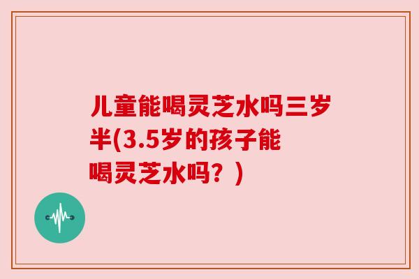 儿童能喝灵芝水吗三岁半(3.5岁的孩子能喝灵芝水吗？)