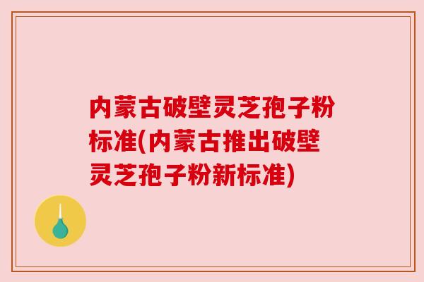 内蒙古破壁灵芝孢子粉标准(内蒙古推出破壁灵芝孢子粉新标准)