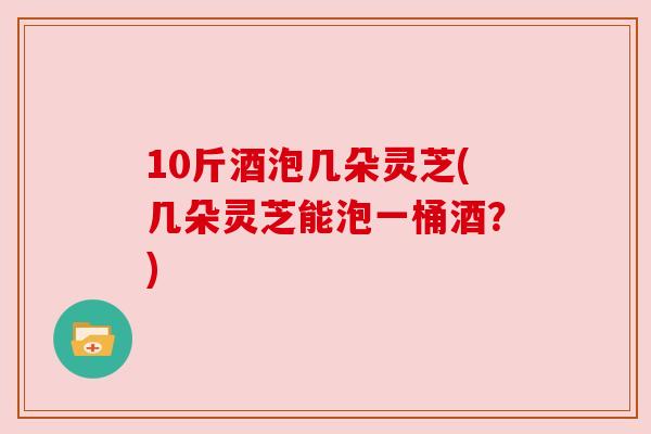 10斤酒泡几朵灵芝(几朵灵芝能泡一桶酒?)