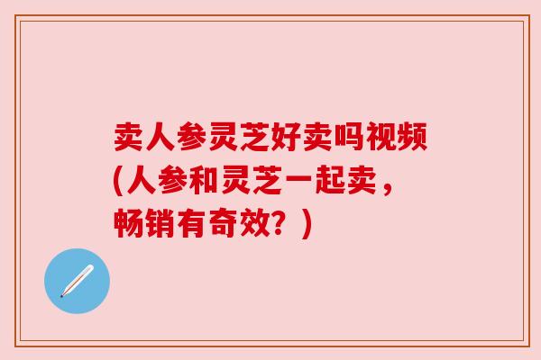 卖人参灵芝好卖吗视频(人参和灵芝一起卖,畅销有奇效?)