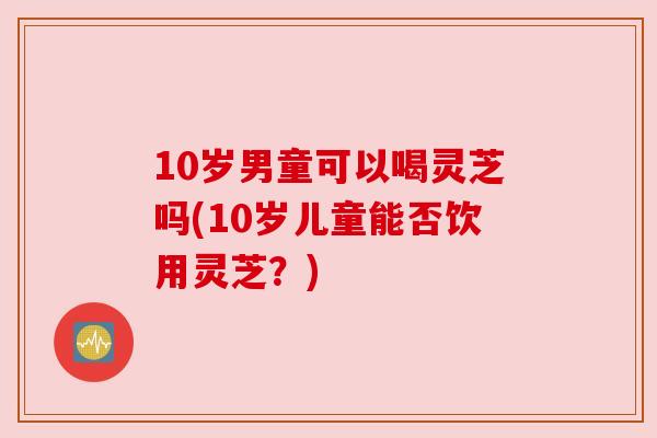 10岁男童可以喝灵芝吗(10岁儿童能否饮用灵芝?)