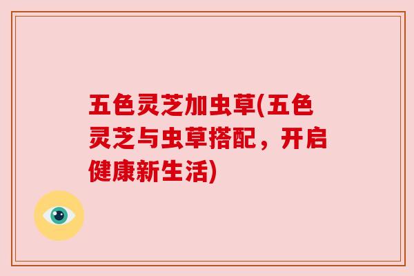 五色灵芝加虫草(五色灵芝与虫草搭配，开启健康新生活)
