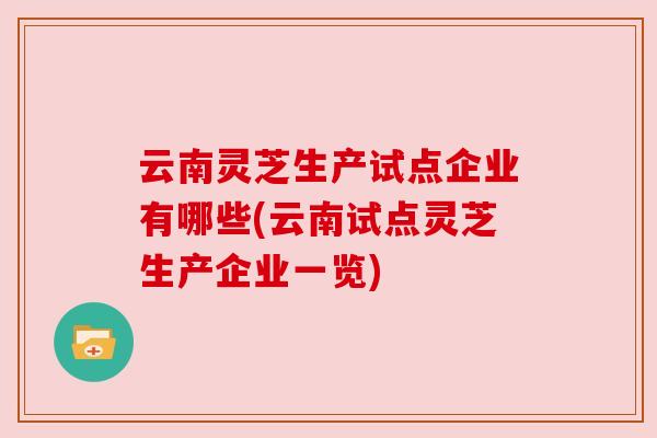 云南灵芝生产试点企业有哪些(云南试点灵芝生产企业一览)