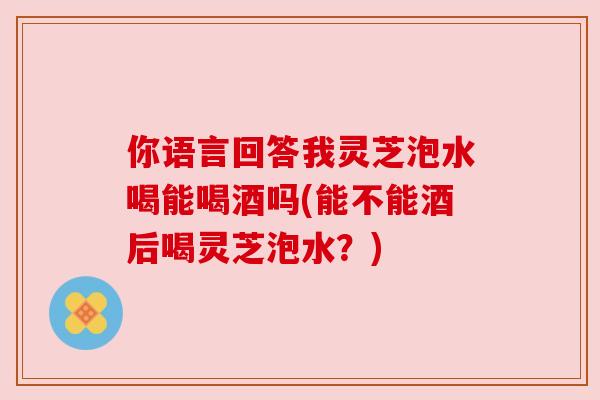 你语言回答我灵芝泡水喝能喝酒吗(能不能酒后喝灵芝泡水?)