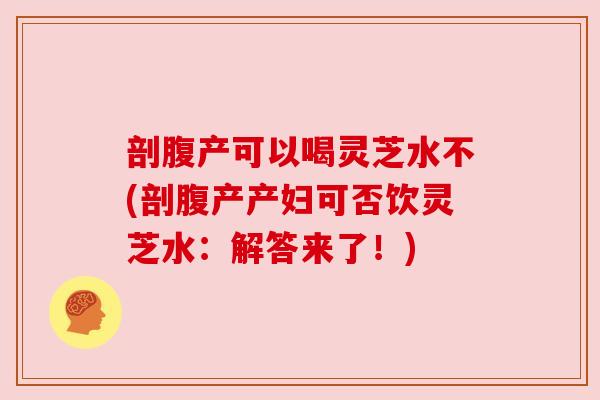 剖腹产可以喝灵芝水不(剖腹产产妇可否饮灵芝水:解答来了!)