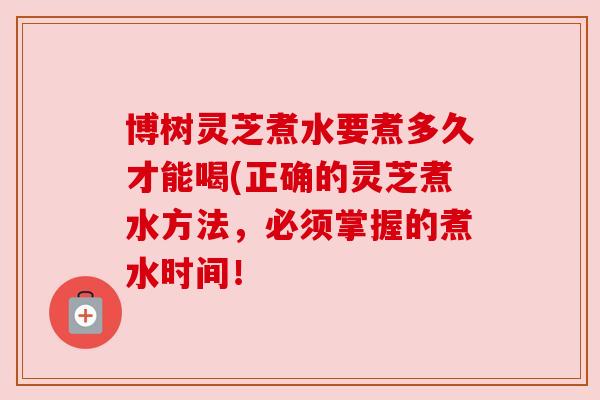 博树灵芝煮水要煮多久才能喝(正确的灵芝煮水方法,必须掌握的煮水时间!