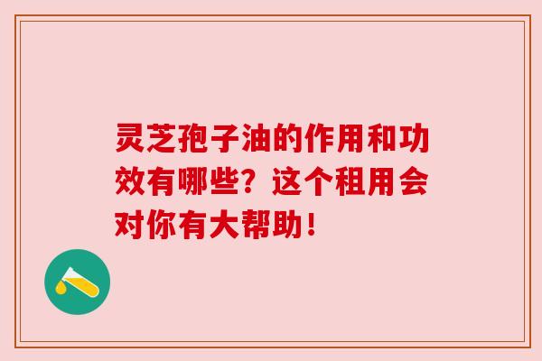 灵芝孢子油的作用和功效有哪些?这个租用会对你有大帮助!