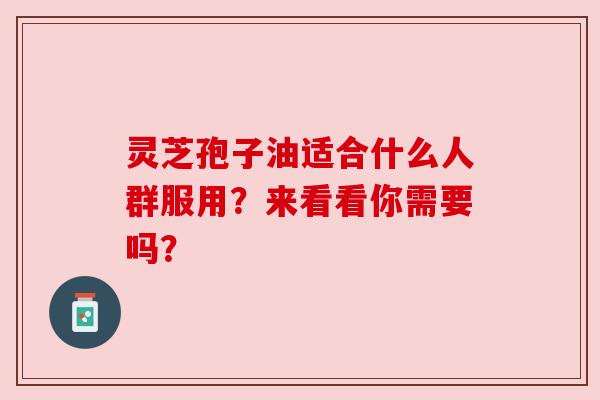灵芝孢子油适合什么人群服用?来看看你需要吗?