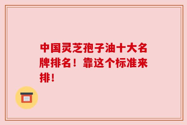 中国灵芝孢子油十大名牌排名!靠这个标准来排!