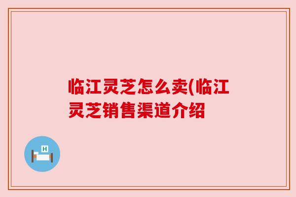 临江灵芝怎么卖(临江灵芝销售渠道介绍