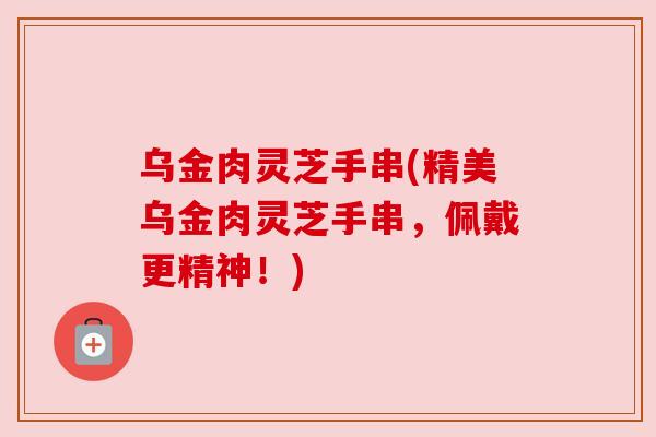 乌金肉灵芝手串(精美乌金肉灵芝手串，佩戴更精神！)